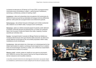 Mirage Festival - Explorations numériques et audiovisuelles
Le festival se déroulera du 25 février au 01 mars 2015. La programmation
s’articulera autour de plusieurs « pôles » : performances, installations,
workshops, conférences, soirées et meeting créatif :
Installations : elles sont présentées dans les galeries d’art partenaires du
festival. Un parcours permet aux festivaliers de naviguer entre les différentes
galeries. Cette partie de la programmation est entièrement gratuite.
Performances : des artistes français et étrangers sont invités à présenter
des créations où se mêlent vidéo, musique et arts numériques.
Workshops : grâce aux ateliers proposés (payant et gratuit), public débutant
et artistes confirmés peuvent se perfectionner ou s’initier aux pratiques
liées à ces nouveaux modes de création (live vidéo, mapping, musique
assistée par ordinateur etc).
Soirées : la programmation musicale du Mirage Festival est dédiée aux
musiques électroniques ainsi qu’à d’autres styles associés. Au delà d’une
simple sélection de groupes et DJs, les soirées proposées mêlent vidéo,
installations et arts numériques.
Conférences : elles permettent de s’interroger sur le développement et les
enjeux que soulève la création numérique et plus largement sur la relation
entre art et technologie. Ouvertes au public, ces conférences rassemblent
professionnels et acteurs du secteur.
Meeting créatif : artistes, geeks et créatifs en tous genre se réunissent
pour mettre en commun leurs savoirs-faire tout au long du festival pour
donner naissance à de nouvelles créations.
si vous êtes connecté à internet lors du visionnage de ce document, vous pouvez cliquer
sur «installations», «performances» et autres catégories afin de découvrir quelques photos.
 