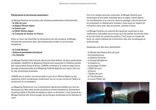 Mirage Festival - Explorations numériques et audiovisuelles
Partenaires et structures associées :
Le Mirage Festival est soutenu par plusieurs partenaires institutionnels :
- la Ville de Lyon
- la Région Rhône-Alpes
- le Grand Lyon
- la DRAC Rhône-Alpes
- le Consulat de Suisse en France
Dans un souci de diversifier la provenance de ces soutiens, le Mirage
Festival est partenaire avec des entreprises privées ou encore des
fondations :
- le Crédit Mutuel
- Alabama (prestatairetechnique)
- Pro Helvetia
Le Mirage Festival s’est entouré, dès la première édition, de deux partenaires
privilégiés. L’AADN et le Mapping Festival sont associés à l’initiative portée
par l’association Dolus & Dolus. L’AADN contribue à la mise en place de la
journée professionnelle et le Mapping Festival apporte son savoir faire sur
un des workshops proposés.
L’AADN est un acteur incontournable à Lyon et en Rhône Alpes sur les
questions d’arts numériques notamment sur en ce qui concerne l’aide à la
production et la médiation.
Le Mapping Festival est une manifestation genevoise dédiée aux arts au-
diovisuels qui fête cette année sa dixième année d’existence. Evénement
incontournable à l’échelle européenne dans ce domaine, il s’est associé au
Mirage Festival afin d’encourager les échanges artistiques entre Genève et
Lyon.
Fort d’un réseau lyonnais important, le Mirage Festival jouit
dorénavant d’une belle notoriété dans la région rhône-alpine.
La manifestation a su s’ancrer dans le paysage culturel lyonnais
en proposant un évènement novateur mais aussi en tissant de
nombreux liens avec des structures, artistes et lieux.
Le Mirage Festival a la volonté de s’associer aussi bien à des
institutions culturelles reconnnues qu’à de petites structures dans
le but de mixer et croiser les publics. C’est aussi un moyen de
sortir du cadre habituel de monstration des arts numériques et
audiovisuels.
Quelques-uns des lieux partenaires :
- le Musée des Beaux-Arts de Lyon
- les Subsistances
- la Galerie Terremer
- la Sunset Résidence
- la Galerie H+
- le passage Thiaffait
- l’INSA de Lyon
- le Sucre
- l’Opéra de Lyon
- le Transbordeur
- le Lavoir Public etc
 