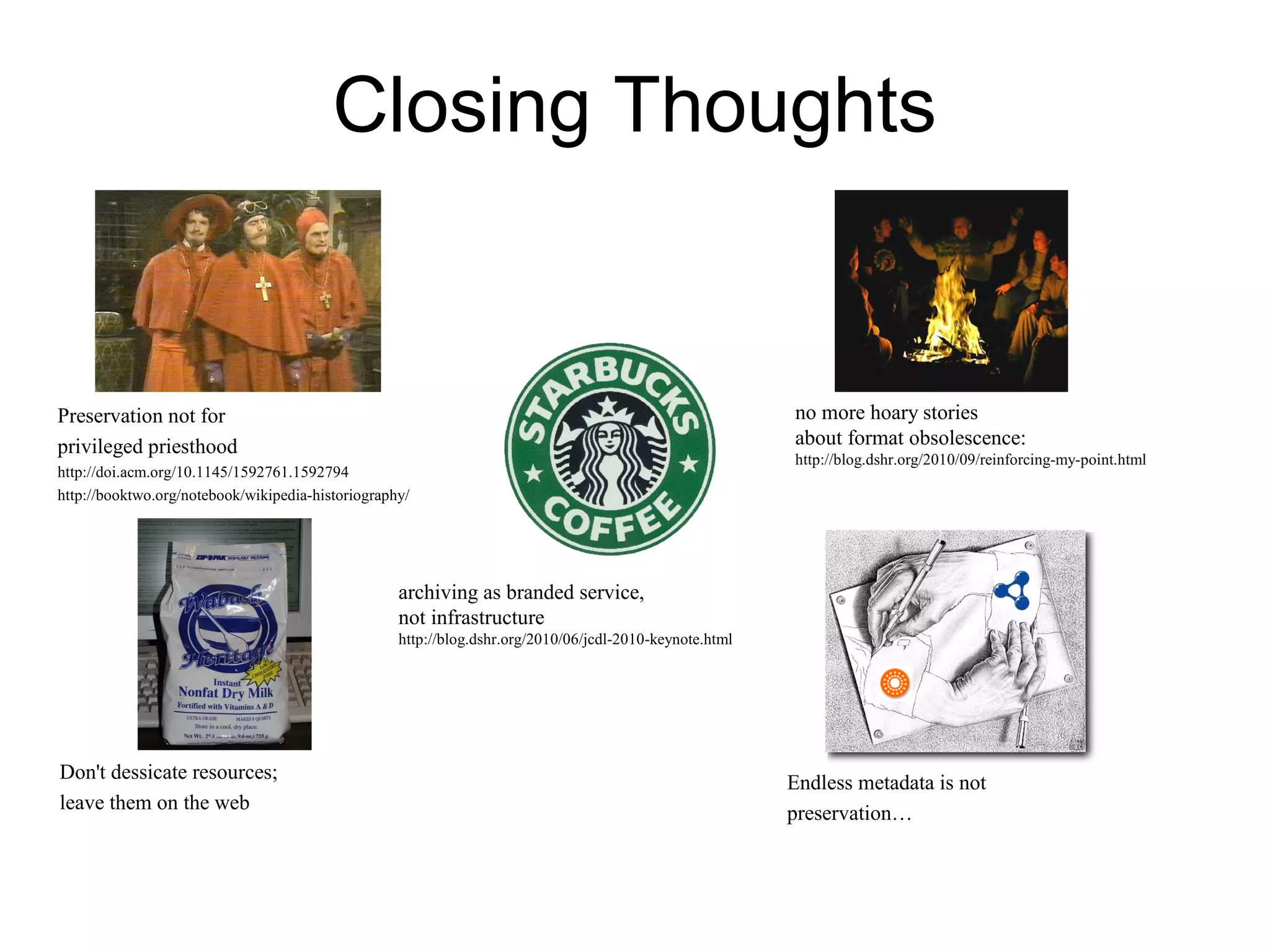 Closing Thoughts
Preservation not for
privileged priesthood
http://doi.acm.org/10.1145/1592761.1592794
http://booktwo.org/notebook/wikipedia-historiography/
no more hoary stories
about format obsolescence:
http://blog.dshr.org/2010/09/reinforcing-my-point.html
Don't dessicate resources;
leave them on the web
Endless metadata is not
preservation…
archiving as branded service,
not infrastructure
http://blog.dshr.org/2010/06/jcdl-2010-keynote.html
 