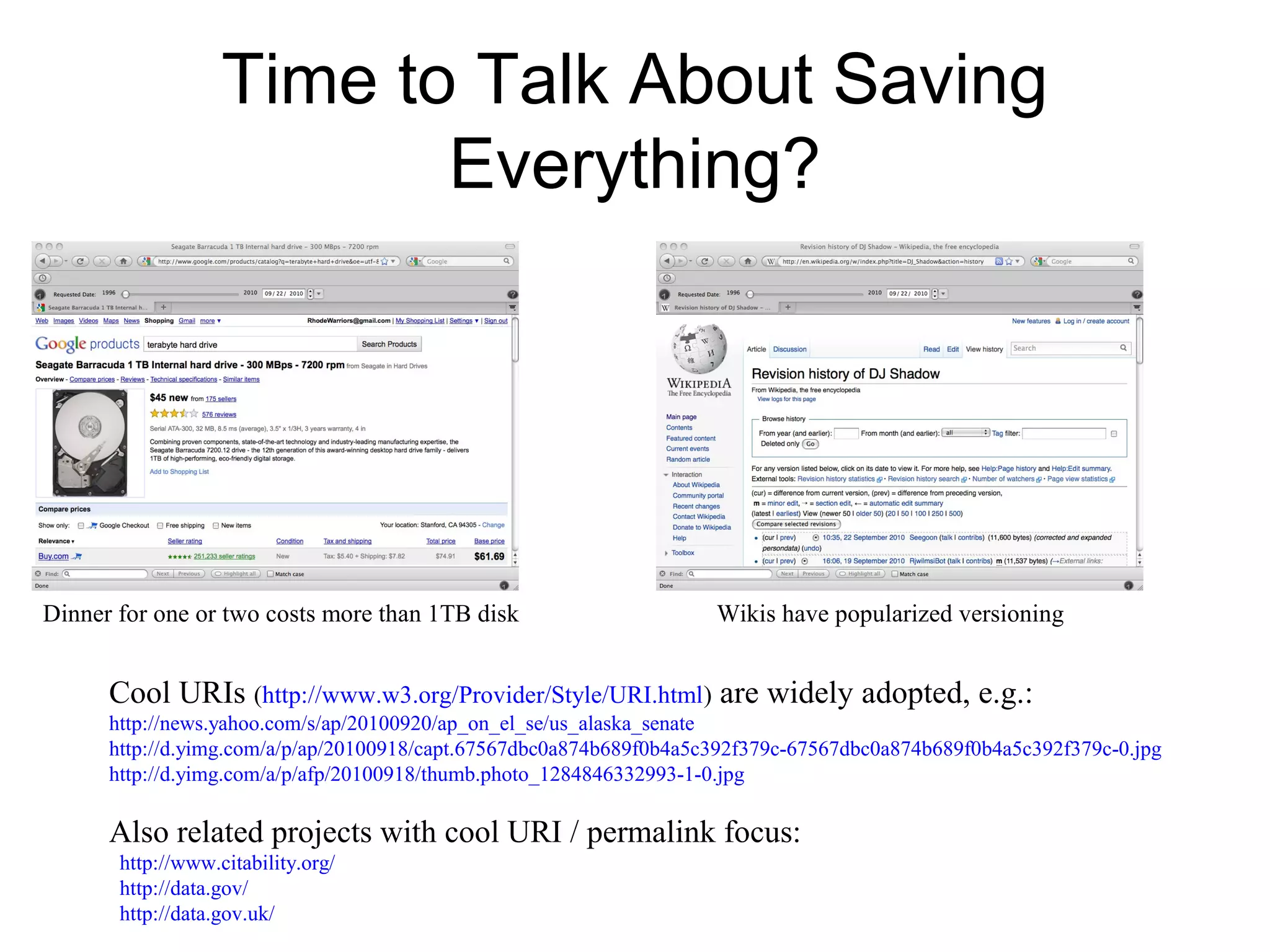 Time to Talk About Saving
Everything?
Dinner for one or two costs more than 1TB disk Wikis have popularized versioning
Cool URIs (http://www.w3.org/Provider/Style/URI.html) are widely adopted, e.g.:
http://news.yahoo.com/s/ap/20100920/ap_on_el_se/us_alaska_senate
http://d.yimg.com/a/p/ap/20100918/capt.67567dbc0a874b689f0b4a5c392f379c-67567dbc0a874b689f0b4a5c392f379c-0.jpg
http://d.yimg.com/a/p/afp/20100918/thumb.photo_1284846332993-1-0.jpg
Also related projects with cool URI / permalink focus:
http://www.citability.org/
http://data.gov/
http://data.gov.uk/
 