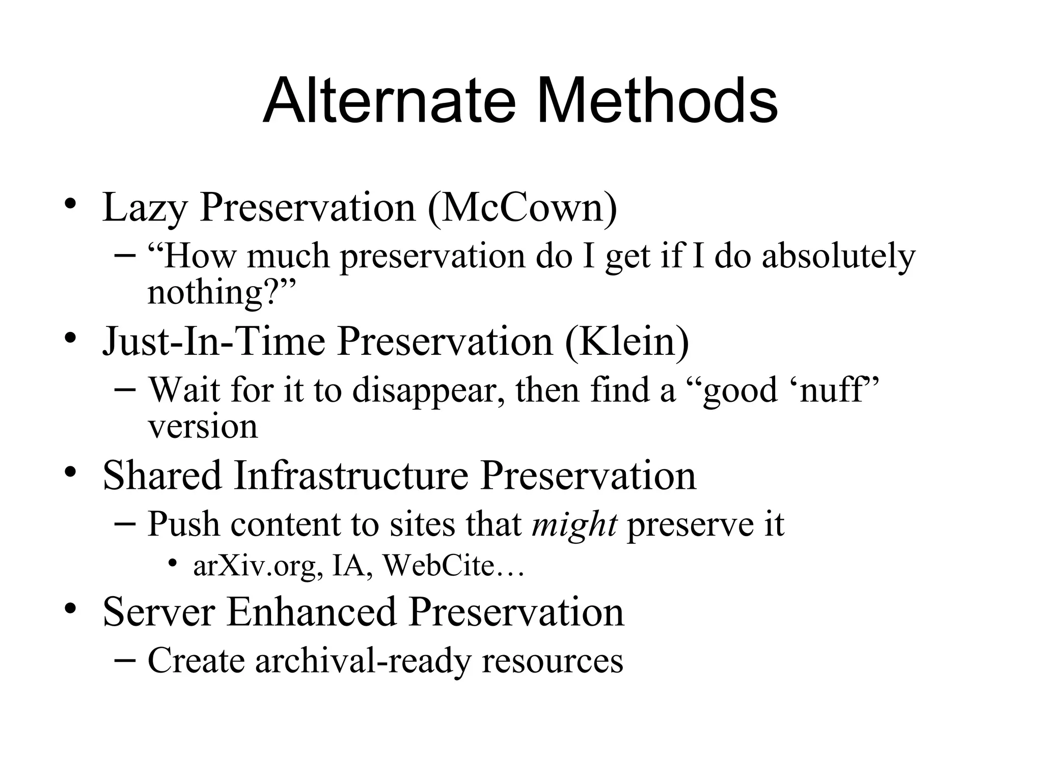 Alternate Methods
• Lazy Preservation (McCown)
– “How much preservation do I get if I do absolutely
nothing?”
• Just-In-Time Preservation (Klein)
– Wait for it to disappear, then find a “good ‘nuff”
version
• Shared Infrastructure Preservation
– Push content to sites that might preserve it
• arXiv.org, IA, WebCite…
• Server Enhanced Preservation
– Create archival-ready resources
 