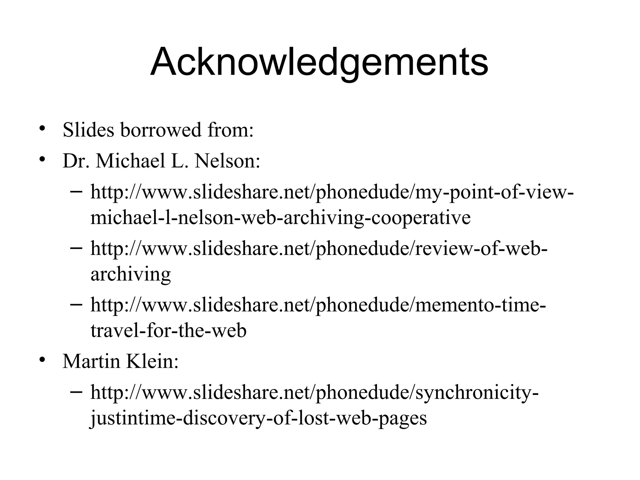 Acknowledgements
• Slides borrowed from:
• Dr. Michael L. Nelson:
– http://www.slideshare.net/phonedude/my-point-of-view-
michael-l-nelson-web-archiving-cooperative
– http://www.slideshare.net/phonedude/review-of-web-
archiving
– http://www.slideshare.net/phonedude/memento-time-
travel-for-the-web
• Martin Klein:
– http://www.slideshare.net/phonedude/synchronicity-
justintime-discovery-of-lost-web-pages
 