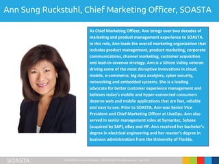 CONFIDENTIAL – Not for Distribution | ©2016 SOASTA, All rights reserved. | April 2016
Ann Sung Ruckstuhl, Chief Marketing Officer, SOASTA
As Chief Marketing Officer, Ann brings over two decades of
marketing and product management experience to SOASTA.
In this role, Ann leads the overall marketing organization that
includes product management, product marketing, corporate
communications, channel marketing, customer acquisition
and lead-to-revenue strategy. Ann is a Silicon Valley veteran
driving some of the most disruptive innovations in cloud,
mobile, e-commerce, big data analytics, cyber security,
networking and embedded systems. She is a leading
advocate for better customer experience management and
believes today's mobile and hyper-connected consumers
deserve web and mobile applications that are fast, reliable
and easy to use. Prior to SOASTA, Ann was Senior Vice
President and Chief Marketing Officer at LiveOps. Ann also
served in senior management roles at Symantec, Sybase
(acquired by SAP), eBay and HP. Ann received her bachelor’s
degree in electrical engineering and her master’s degree in
business administration from the University of Florida.
 