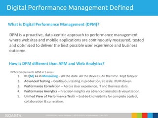 CONFIDENTIAL – Not for Distribution | ©2016 SOASTA, All rights reserved. | April 2016
DPM is a proactive, data-centric approach to performance management
where websites and mobile applications are continuously measured, tested
and optimized to deliver the best possible user experience and business
outcome.
What is Digital Performance Management (DPM)?
How is DPM different than APM and Web Analytics?
DPM complements APM in 5 areas:
1. RU{M} as in Measuring – All the data. All the devices. All the time. Kept forever.
2. Advanced Testing – Continuous testing in production, at scale. RUM driven.
3. Performance Correlation – Across User experience, IT and Business data.
4. Performance Analytics – Precision insights via advanced analytics & visualization.
5. Unified View of Performance Truth – End-to-End visibility for complete control,
collaboration & correlation.
Digital Performance Management Defined
 