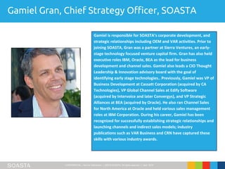 CONFIDENTIAL – Not for Distribution | ©2016 SOASTA, All rights reserved. | April 2016
Gamiel Gran, Chief Strategy Officer, SOASTA
Gamiel is responsible for SOASTA’s corporate development, and
strategic relationships including OEM and VAR activities. Prior to
joining SOASTA, Gran was a partner at Sierra Ventures, an early-
stage technology focused venture capital firm. Gran has also held
executive roles IBM, Oracle, BEA as the lead for business
development and channel sales. Gamiel also leads a CIO Thought
Leadership & Innovation advisory board with the goal of
identifying early stage technologies.. Previously, Gamiel was VP of
Business Development at Cassatt Corporation (acquired by CA
Technologies), VP Global Channel Sales at Edify Software
(acquired by Intervoice and later Convergys), and VP Strategic
Alliances at BEA (acquired by Oracle). He also ran Channel Sales
for North America at Oracle and held various sales management
roles at IBM Corporation. During his career, Gamiel has been
recognized for successfully establishing strategic relationships and
launching channels and indirect sales models; industry
publications such as VAR Business and CRN have captured these
skills with various industry awards.
 