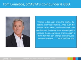 CONFIDENTIAL – Not for Distribution | ©2016 SOASTA, All rights reserved. | April 2016
Tom Lounibos, SOASTA’s Co-Founder & CEO
“Here's to the crazy ones, the misfits, the
rebels, the troublemakers... they push the
human race forward, and while some may
see them as the crazy ones, we see genius,
because the ones who are crazy enough to
think that they can change the world, are
the ones who do” …The SOASTA Code
 