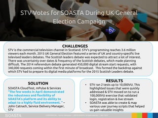 CONFIDENTIAL – Not for Distribution | ©2016 SOASTA, All rights reserved. | April 2016
STV is the commercial television channel in Scotland. STV’s programming reaches 3.6 million
viewers each month. 2015 UK General Election featured a series of UK and country-specific live
televised leaders debates. The Scottish leaders debate was expected to attract a lot of interest.
There was uncertainty over dates & frequency of the Scottish debates, which made planning
difficult. The 2014 referendum debate generated 450,000 digital stream start requests, with
340,000 requests coming within the first minute of broadcast. This formed the backdrop against
which STV had to prepare its digital media platforms for the 2015 Scottish Leaders debate.
CHALLENGES
SOLUTION
RESULTS
SOASTA CloudTest, mPulse & Services
“The few weeks in April demonstrated
the robustness and flexibility of
SOASTA’s platform and its ability to
adapt to a highly fluid environment. ” –
John Catnach, Service Delivery Manager,
STV
• STV ran 2 tests up to 10,000VU. This
highlighted issues that were quickly
addressed & STV moved on to run a
100,000VU exercise that validated
login, registration & live stream
• SOASTA was able to create & map
various user journey scripts that helped
us gain valuable insights
 