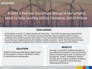 CONFIDENTIAL – Not for Distribution | ©2016 SOASTA, All rights reserved. | April 2016
SoCal Edison provides 14 million people with electricity. The Utility Company was experiencing
frequent site outages. Their call center was also receiving numerous phone calls from angry
customers who couldn’t pay their bills online. IT had very limited visibility into the performance
issues that were impacting their site’s ability to satisfy customers’ needs. The SCE’s business team
was also tasked with increasing the conversion rate for customers’ to pay their bills online.
CHALLENGES
SOLUTION
RESULTS
SOASTA mPulse provided deep insights based
on the analysis of metrics identified in areas
for performance improvement.
Through a 3 week POC SOASTA was able to
show the CIO and head of online business the
impact of performance upon conversion rate
through the “what if” dashboard. SOASTA
was also able to isolate JavaScript rendering
issues from a specific location that was
impacting performance.
 