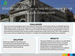 CONFIDENTIAL – Not for Distribution | ©2016 SOASTA, All rights reserved. | April 2016
New York Community Bank was in the midst of launching a Critical New Online and Mobile Banking
Application to over 250K of its Customers. They needed to run a load test on the solution with only
a few weeks before production. Their current in-house HP Solution was too complicated to work in
the timeframe and they were having trouble creating test scripts with the HP Tool. They needed to
find a new service to build and run tests in <2 weeks so CA positioned CloudTest as a solution.
CHALLENGES
SOLUTION
RESULTS
Multi-year SOASTA CloudTest and
services/training allowing NYCB to run
ongoing regression testing and support
onboarding of mobile banking.
The tests SOASTA were able to run identified
significant performance issues in network
bandwidth and transaction payload. Early
identification of the performance
bottlenecks provided NYCB time to address
the issues and avoid failure at launch.
 