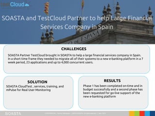 CONFIDENTIAL – Not for Distribution | ©2016 SOASTA, All rights reserved. | April 2016
SOASTA Partner TestCloud brought in SOASTA to help a large financial services company in Spain.
In a short time frame they needed to migrate all of their systems to a new e-banking platform in a 7
week period, 23 applications and up to 4,000 concurrent users.
CHALLENGES
SOLUTION RESULTS
SOASTA CloudTest , services, training, and
mPulse for Real User Monitoring
Phase 1 has been completed on-time and in
budget successfully and a second phase has
been requested for go-live support of the
new e-banking platform
 