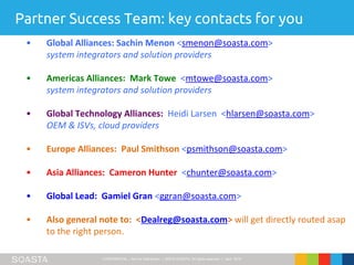 CONFIDENTIAL – Not for Distribution | ©2016 SOASTA, All rights reserved. | April 2016
Partner Success Team: key contacts for you
• Global Alliances: Sachin Menon <smenon@soasta.com>
system integrators and solution providers
• Americas Alliances: Mark Towe <mtowe@soasta.com>
system integrators and solution providers
• Global Technology Alliances: Heidi Larsen <hlarsen@soasta.com>
OEM & ISVs, cloud providers
• Europe Alliances: Paul Smithson <psmithson@soasta.com>
• Asia Alliances: Cameron Hunter <chunter@soasta.com>
• Global Lead: Gamiel Gran <ggran@soasta.com>
• Also general note to: <Dealreg@soasta.com> will get directly routed asap
to the right person.
 