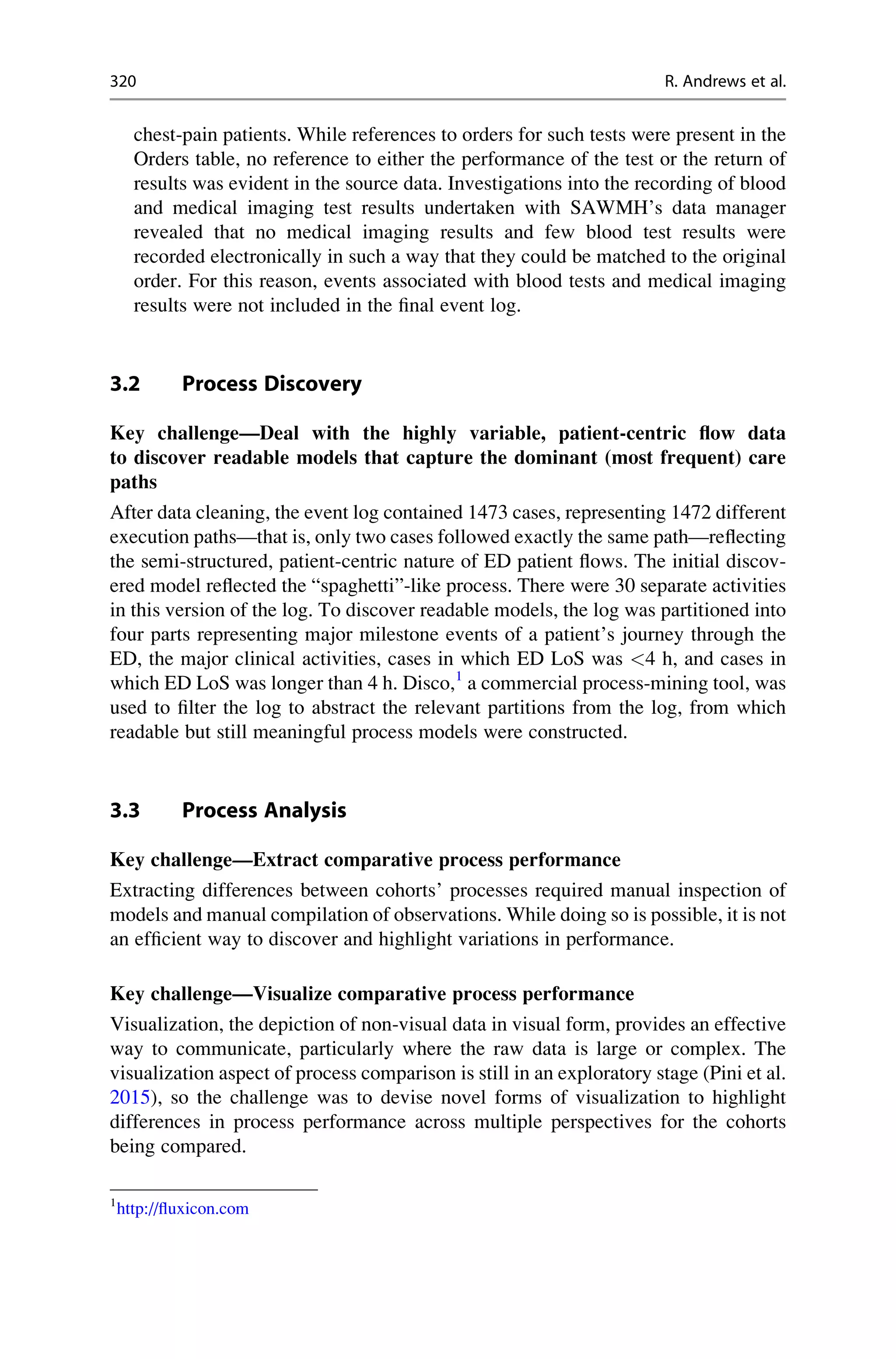 chest-pain patients. While references to orders for such tests were present in the
Orders table, no reference to either the performance of the test or the return of
results was evident in the source data. Investigations into the recording of blood
and medical imaging test results undertaken with SAWMH’s data manager
revealed that no medical imaging results and few blood test results were
recorded electronically in such a way that they could be matched to the original
order. For this reason, events associated with blood tests and medical imaging
results were not included in the final event log.
3.2 Process Discovery
Key challenge—Deal with the highly variable, patient-centric flow data
to discover readable models that capture the dominant (most frequent) care
paths
After data cleaning, the event log contained 1473 cases, representing 1472 different
execution paths—that is, only two cases followed exactly the same path—reflecting
the semi-structured, patient-centric nature of ED patient flows. The initial discov-
ered model reflected the “spaghetti”-like process. There were 30 separate activities
in this version of the log. To discover readable models, the log was partitioned into
four parts representing major milestone events of a patient’s journey through the
ED, the major clinical activities, cases in which ED LoS was <4 h, and cases in
which ED LoS was longer than 4 h. Disco,1
a commercial process-mining tool, was
used to filter the log to abstract the relevant partitions from the log, from which
readable but still meaningful process models were constructed.
3.3 Process Analysis
Key challenge—Extract comparative process performance
Extracting differences between cohorts’ processes required manual inspection of
models and manual compilation of observations. While doing so is possible, it is not
an efficient way to discover and highlight variations in performance.
Key challenge—Visualize comparative process performance
Visualization, the depiction of non-visual data in visual form, provides an effective
way to communicate, particularly where the raw data is large or complex. The
visualization aspect of process comparison is still in an exploratory stage (Pini et al.
2015), so the challenge was to devise novel forms of visualization to highlight
differences in process performance across multiple perspectives for the cohorts
being compared.
1
http://fluxicon.com
320 R. Andrews et al.
 