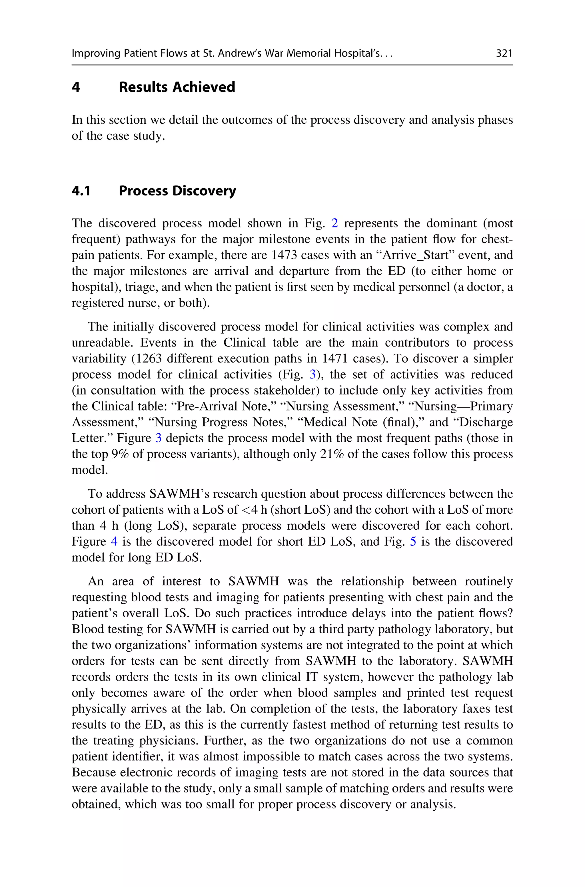 4 Results Achieved
In this section we detail the outcomes of the process discovery and analysis phases
of the case study.
4.1 Process Discovery
The discovered process model shown in Fig. 2 represents the dominant (most
frequent) pathways for the major milestone events in the patient flow for chest-
pain patients. For example, there are 1473 cases with an “Arrive_Start” event, and
the major milestones are arrival and departure from the ED (to either home or
hospital), triage, and when the patient is first seen by medical personnel (a doctor, a
registered nurse, or both).
The initially discovered process model for clinical activities was complex and
unreadable. Events in the Clinical table are the main contributors to process
variability (1263 different execution paths in 1471 cases). To discover a simpler
process model for clinical activities (Fig. 3), the set of activities was reduced
(in consultation with the process stakeholder) to include only key activities from
the Clinical table: “Pre-Arrival Note,” “Nursing Assessment,” “Nursing—Primary
Assessment,” “Nursing Progress Notes,” “Medical Note (final),” and “Discharge
Letter.” Figure 3 depicts the process model with the most frequent paths (those in
the top 9% of process variants), although only 21% of the cases follow this process
model.
To address SAWMH’s research question about process differences between the
cohort of patients with a LoS of <4 h (short LoS) and the cohort with a LoS of more
than 4 h (long LoS), separate process models were discovered for each cohort.
Figure 4 is the discovered model for short ED LoS, and Fig. 5 is the discovered
model for long ED LoS.
An area of interest to SAWMH was the relationship between routinely
requesting blood tests and imaging for patients presenting with chest pain and the
patient’s overall LoS. Do such practices introduce delays into the patient flows?
Blood testing for SAWMH is carried out by a third party pathology laboratory, but
the two organizations’ information systems are not integrated to the point at which
orders for tests can be sent directly from SAWMH to the laboratory. SAWMH
records orders the tests in its own clinical IT system, however the pathology lab
only becomes aware of the order when blood samples and printed test request
physically arrives at the lab. On completion of the tests, the laboratory faxes test
results to the ED, as this is the currently fastest method of returning test results to
the treating physicians. Further, as the two organizations do not use a common
patient identifier, it was almost impossible to match cases across the two systems.
Because electronic records of imaging tests are not stored in the data sources that
were available to the study, only a small sample of matching orders and results were
obtained, which was too small for proper process discovery or analysis.
Improving Patient Flows at St. Andrew’s War Memorial Hospital’s. . . 321
 