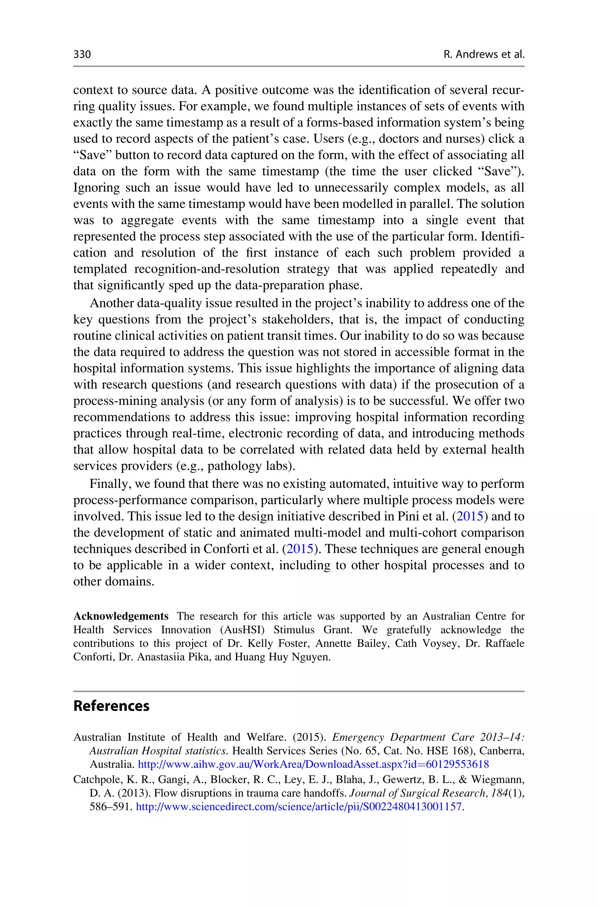 context to source data. A positive outcome was the identification of several recur-
ring quality issues. For example, we found multiple instances of sets of events with
exactly the same timestamp as a result of a forms-based information system’s being
used to record aspects of the patient’s case. Users (e.g., doctors and nurses) click a
“Save” button to record data captured on the form, with the effect of associating all
data on the form with the same timestamp (the time the user clicked “Save”).
Ignoring such an issue would have led to unnecessarily complex models, as all
events with the same timestamp would have been modelled in parallel. The solution
was to aggregate events with the same timestamp into a single event that
represented the process step associated with the use of the particular form. Identifi-
cation and resolution of the first instance of each such problem provided a
templated recognition-and-resolution strategy that was applied repeatedly and
that significantly sped up the data-preparation phase.
Another data-quality issue resulted in the project’s inability to address one of the
key questions from the project’s stakeholders, that is, the impact of conducting
routine clinical activities on patient transit times. Our inability to do so was because
the data required to address the question was not stored in accessible format in the
hospital information systems. This issue highlights the importance of aligning data
with research questions (and research questions with data) if the prosecution of a
process-mining analysis (or any form of analysis) is to be successful. We offer two
recommendations to address this issue: improving hospital information recording
practices through real-time, electronic recording of data, and introducing methods
that allow hospital data to be correlated with related data held by external health
services providers (e.g., pathology labs).
Finally, we found that there was no existing automated, intuitive way to perform
process-performance comparison, particularly where multiple process models were
involved. This issue led to the design initiative described in Pini et al. (2015) and to
the development of static and animated multi-model and multi-cohort comparison
techniques described in Conforti et al. (2015). These techniques are general enough
to be applicable in a wider context, including to other hospital processes and to
other domains.
Acknowledgements The research for this article was supported by an Australian Centre for
Health Services Innovation (AusHSI) Stimulus Grant. We gratefully acknowledge the
contributions to this project of Dr. Kelly Foster, Annette Bailey, Cath Voysey, Dr. Raffaele
Conforti, Dr. Anastasiia Pika, and Huang Huy Nguyen.
References
Australian Institute of Health and Welfare. (2015). Emergency Department Care 2013–14:
Australian Hospital statistics. Health Services Series (No. 65, Cat. No. HSE 168), Canberra,
Australia. http://www.aihw.gov.au/WorkArea/DownloadAsset.aspx?id¼60129553618
Catchpole, K. R., Gangi, A., Blocker, R. C., Ley, E. J., Blaha, J., Gewertz, B. L.,  Wiegmann,
D. A. (2013). Flow disruptions in trauma care handoffs. Journal of Surgical Research, 184(1),
586–591. http://www.sciencedirect.com/science/article/pii/S0022480413001157.
330 R. Andrews et al.
 