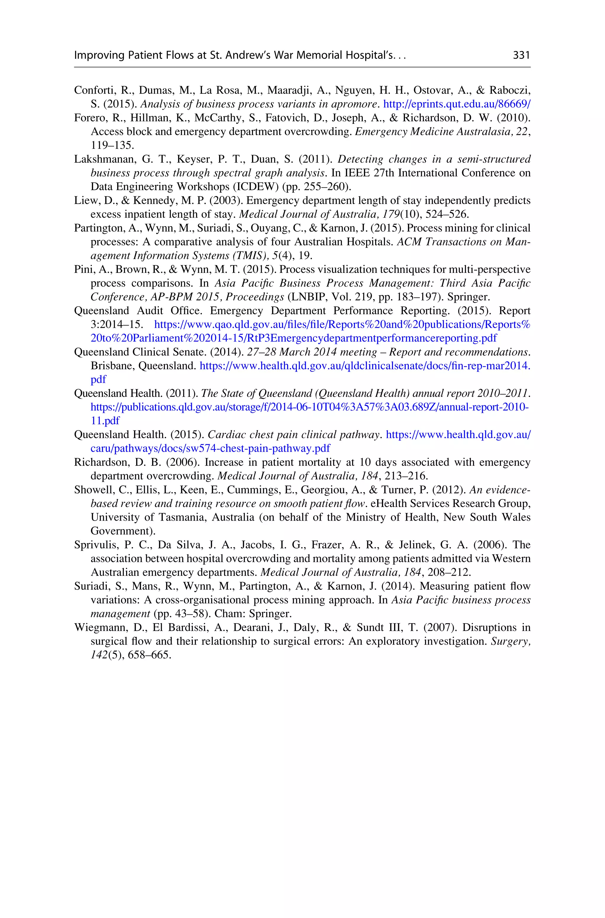Conforti, R., Dumas, M., La Rosa, M., Maaradji, A., Nguyen, H. H., Ostovar, A.,  Raboczi,
S. (2015). Analysis of business process variants in apromore. http://eprints.qut.edu.au/86669/
Forero, R., Hillman, K., McCarthy, S., Fatovich, D., Joseph, A.,  Richardson, D. W. (2010).
Access block and emergency department overcrowding. Emergency Medicine Australasia, 22,
119–135.
Lakshmanan, G. T., Keyser, P. T., Duan, S. (2011). Detecting changes in a semi-structured
business process through spectral graph analysis. In IEEE 27th International Conference on
Data Engineering Workshops (ICDEW) (pp. 255–260).
Liew, D.,  Kennedy, M. P. (2003). Emergency department length of stay independently predicts
excess inpatient length of stay. Medical Journal of Australia, 179(10), 524–526.
Partington, A., Wynn, M., Suriadi, S., Ouyang, C.,  Karnon, J. (2015). Process mining for clinical
processes: A comparative analysis of four Australian Hospitals. ACM Transactions on Man-
agement Information Systems (TMIS), 5(4), 19.
Pini, A., Brown, R.,  Wynn, M. T. (2015). Process visualization techniques for multi-perspective
process comparisons. In Asia Pacific Business Process Management: Third Asia Pacific
Conference, AP-BPM 2015, Proceedings (LNBIP, Vol. 219, pp. 183–197). Springer.
Queensland Audit Office. Emergency Department Performance Reporting. (2015). Report
3:2014–15. https://www.qao.qld.gov.au/files/file/Reports%20and%20publications/Reports%
20to%20Parliament%202014-15/RtP3Emergencydepartmentperformancereporting.pdf
Queensland Clinical Senate. (2014). 27–28 March 2014 meeting – Report and recommendations.
Brisbane, Queensland. https://www.health.qld.gov.au/qldclinicalsenate/docs/fin-rep-mar2014.
pdf
Queensland Health. (2011). The State of Queensland (Queensland Health) annual report 2010–2011.
https://publications.qld.gov.au/storage/f/2014-06-10T04%3A57%3A03.689Z/annual-report-2010-
11.pdf
Queensland Health. (2015). Cardiac chest pain clinical pathway. https://www.health.qld.gov.au/
caru/pathways/docs/sw574-chest-pain-pathway.pdf
Richardson, D. B. (2006). Increase in patient mortality at 10 days associated with emergency
department overcrowding. Medical Journal of Australia, 184, 213–216.
Showell, C., Ellis, L., Keen, E., Cummings, E., Georgiou, A.,  Turner, P. (2012). An evidence-
based review and training resource on smooth patient flow. eHealth Services Research Group,
University of Tasmania, Australia (on behalf of the Ministry of Health, New South Wales
Government).
Sprivulis, P. C., Da Silva, J. A., Jacobs, I. G., Frazer, A. R.,  Jelinek, G. A. (2006). The
association between hospital overcrowding and mortality among patients admitted via Western
Australian emergency departments. Medical Journal of Australia, 184, 208–212.
Suriadi, S., Mans, R., Wynn, M., Partington, A.,  Karnon, J. (2014). Measuring patient flow
variations: A cross-organisational process mining approach. In Asia Pacific business process
management (pp. 43–58). Cham: Springer.
Wiegmann, D., El Bardissi, A., Dearani, J., Daly, R.,  Sundt III, T. (2007). Disruptions in
surgical flow and their relationship to surgical errors: An exploratory investigation. Surgery,
142(5), 658–665.
Improving Patient Flows at St. Andrew’s War Memorial Hospital’s. . . 331
 