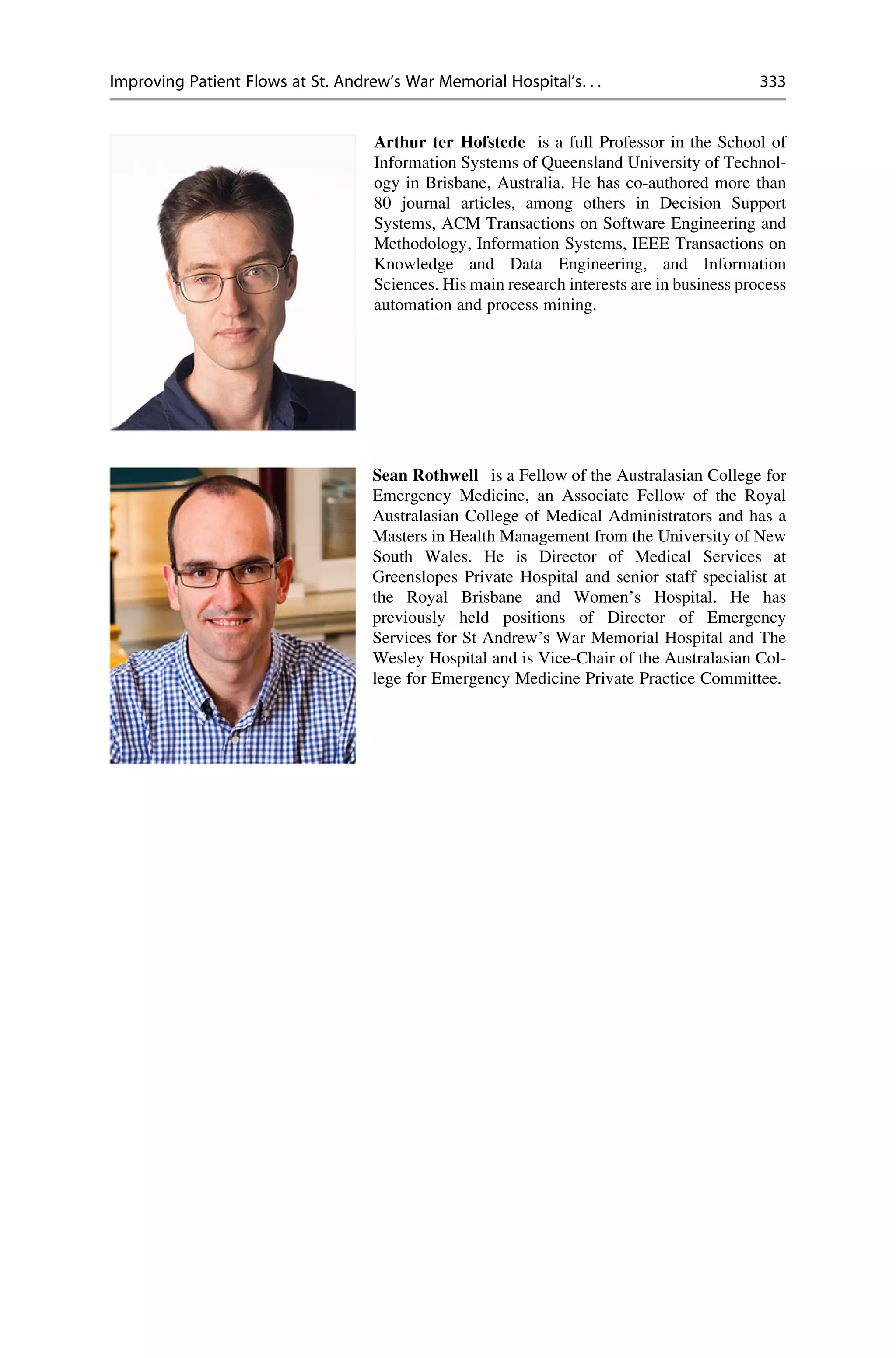 Arthur ter Hofstede is a full Professor in the School of
Information Systems of Queensland University of Technol-
ogy in Brisbane, Australia. He has co-authored more than
80 journal articles, among others in Decision Support
Systems, ACM Transactions on Software Engineering and
Methodology, Information Systems, IEEE Transactions on
Knowledge and Data Engineering, and Information
Sciences. His main research interests are in business process
automation and process mining.
Sean Rothwell is a Fellow of the Australasian College for
Emergency Medicine, an Associate Fellow of the Royal
Australasian College of Medical Administrators and has a
Masters in Health Management from the University of New
South Wales. He is Director of Medical Services at
Greenslopes Private Hospital and senior staff specialist at
the Royal Brisbane and Women’s Hospital. He has
previously held positions of Director of Emergency
Services for St Andrew’s War Memorial Hospital and The
Wesley Hospital and is Vice-Chair of the Australasian Col-
lege for Emergency Medicine Private Practice Committee.
Improving Patient Flows at St. Andrew’s War Memorial Hospital’s. . . 333
 