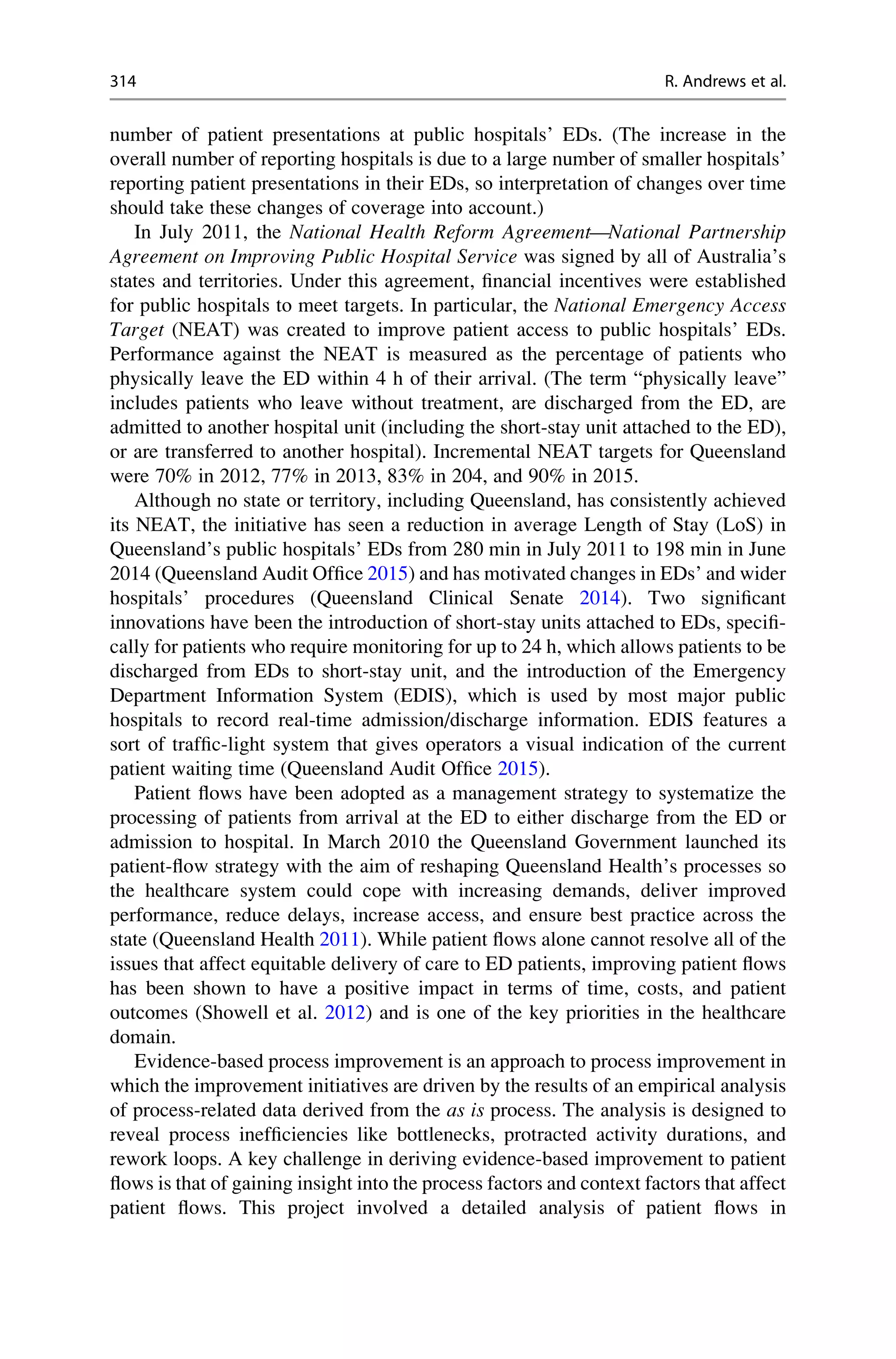 number of patient presentations at public hospitals’ EDs. (The increase in the
overall number of reporting hospitals is due to a large number of smaller hospitals’
reporting patient presentations in their EDs, so interpretation of changes over time
should take these changes of coverage into account.)
In July 2011, the National Health Reform Agreement—National Partnership
Agreement on Improving Public Hospital Service was signed by all of Australia’s
states and territories. Under this agreement, financial incentives were established
for public hospitals to meet targets. In particular, the National Emergency Access
Target (NEAT) was created to improve patient access to public hospitals’ EDs.
Performance against the NEAT is measured as the percentage of patients who
physically leave the ED within 4 h of their arrival. (The term “physically leave”
includes patients who leave without treatment, are discharged from the ED, are
admitted to another hospital unit (including the short-stay unit attached to the ED),
or are transferred to another hospital). Incremental NEAT targets for Queensland
were 70% in 2012, 77% in 2013, 83% in 204, and 90% in 2015.
Although no state or territory, including Queensland, has consistently achieved
its NEAT, the initiative has seen a reduction in average Length of Stay (LoS) in
Queensland’s public hospitals’ EDs from 280 min in July 2011 to 198 min in June
2014 (Queensland Audit Office 2015) and has motivated changes in EDs’ and wider
hospitals’ procedures (Queensland Clinical Senate 2014). Two significant
innovations have been the introduction of short-stay units attached to EDs, specifi-
cally for patients who require monitoring for up to 24 h, which allows patients to be
discharged from EDs to short-stay unit, and the introduction of the Emergency
Department Information System (EDIS), which is used by most major public
hospitals to record real-time admission/discharge information. EDIS features a
sort of traffic-light system that gives operators a visual indication of the current
patient waiting time (Queensland Audit Office 2015).
Patient flows have been adopted as a management strategy to systematize the
processing of patients from arrival at the ED to either discharge from the ED or
admission to hospital. In March 2010 the Queensland Government launched its
patient-flow strategy with the aim of reshaping Queensland Health’s processes so
the healthcare system could cope with increasing demands, deliver improved
performance, reduce delays, increase access, and ensure best practice across the
state (Queensland Health 2011). While patient flows alone cannot resolve all of the
issues that affect equitable delivery of care to ED patients, improving patient flows
has been shown to have a positive impact in terms of time, costs, and patient
outcomes (Showell et al. 2012) and is one of the key priorities in the healthcare
domain.
Evidence-based process improvement is an approach to process improvement in
which the improvement initiatives are driven by the results of an empirical analysis
of process-related data derived from the as is process. The analysis is designed to
reveal process inefficiencies like bottlenecks, protracted activity durations, and
rework loops. A key challenge in deriving evidence-based improvement to patient
flows is that of gaining insight into the process factors and context factors that affect
patient flows. This project involved a detailed analysis of patient flows in
314 R. Andrews et al.
 