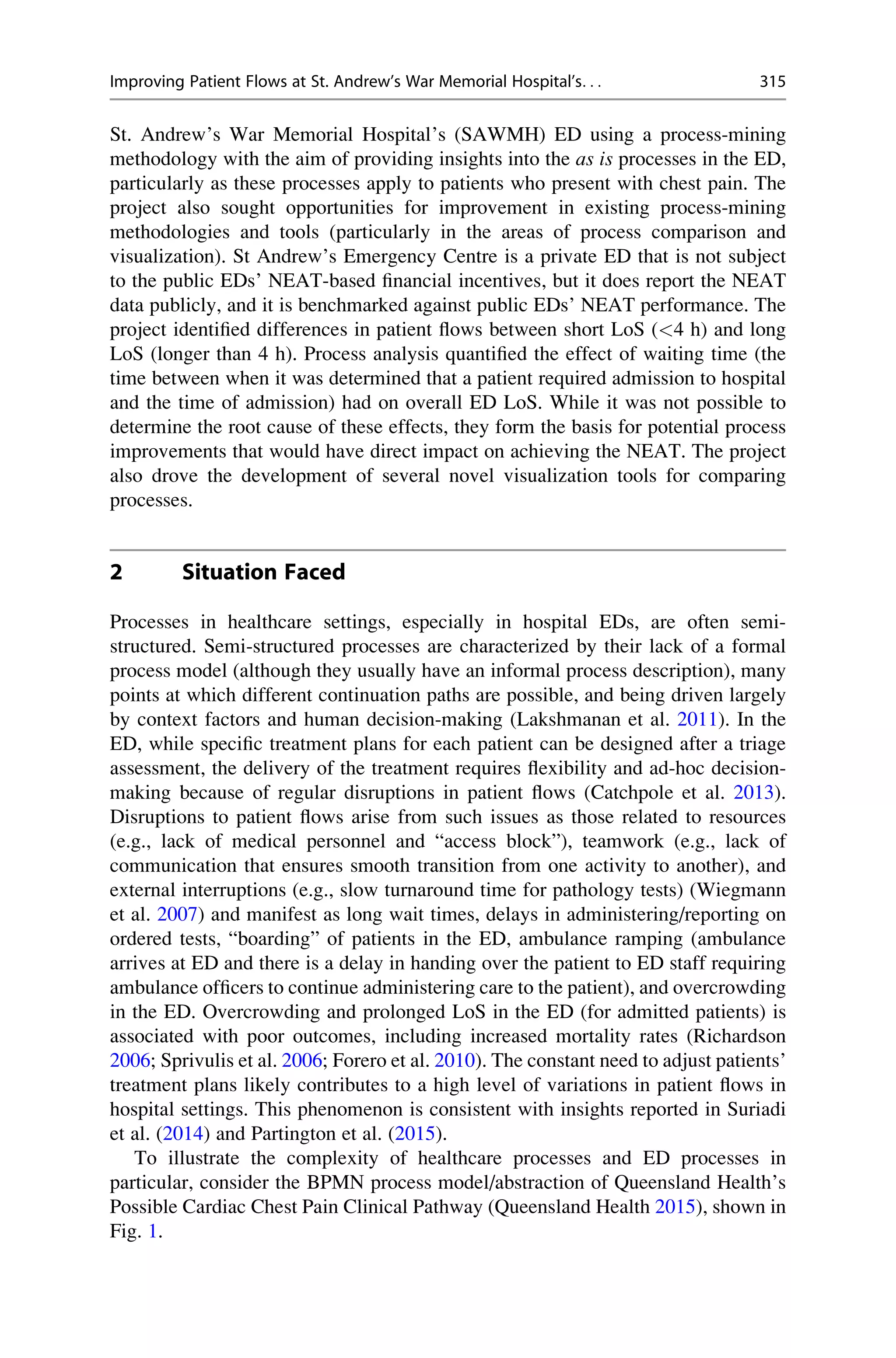 St. Andrew’s War Memorial Hospital’s (SAWMH) ED using a process-mining
methodology with the aim of providing insights into the as is processes in the ED,
particularly as these processes apply to patients who present with chest pain. The
project also sought opportunities for improvement in existing process-mining
methodologies and tools (particularly in the areas of process comparison and
visualization). St Andrew’s Emergency Centre is a private ED that is not subject
to the public EDs’ NEAT-based financial incentives, but it does report the NEAT
data publicly, and it is benchmarked against public EDs’ NEAT performance. The
project identified differences in patient flows between short LoS (<4 h) and long
LoS (longer than 4 h). Process analysis quantified the effect of waiting time (the
time between when it was determined that a patient required admission to hospital
and the time of admission) had on overall ED LoS. While it was not possible to
determine the root cause of these effects, they form the basis for potential process
improvements that would have direct impact on achieving the NEAT. The project
also drove the development of several novel visualization tools for comparing
processes.
2 Situation Faced
Processes in healthcare settings, especially in hospital EDs, are often semi-
structured. Semi-structured processes are characterized by their lack of a formal
process model (although they usually have an informal process description), many
points at which different continuation paths are possible, and being driven largely
by context factors and human decision-making (Lakshmanan et al. 2011). In the
ED, while specific treatment plans for each patient can be designed after a triage
assessment, the delivery of the treatment requires flexibility and ad-hoc decision-
making because of regular disruptions in patient flows (Catchpole et al. 2013).
Disruptions to patient flows arise from such issues as those related to resources
(e.g., lack of medical personnel and “access block”), teamwork (e.g., lack of
communication that ensures smooth transition from one activity to another), and
external interruptions (e.g., slow turnaround time for pathology tests) (Wiegmann
et al. 2007) and manifest as long wait times, delays in administering/reporting on
ordered tests, “boarding” of patients in the ED, ambulance ramping (ambulance
arrives at ED and there is a delay in handing over the patient to ED staff requiring
ambulance officers to continue administering care to the patient), and overcrowding
in the ED. Overcrowding and prolonged LoS in the ED (for admitted patients) is
associated with poor outcomes, including increased mortality rates (Richardson
2006; Sprivulis et al. 2006; Forero et al. 2010). The constant need to adjust patients’
treatment plans likely contributes to a high level of variations in patient flows in
hospital settings. This phenomenon is consistent with insights reported in Suriadi
et al. (2014) and Partington et al. (2015).
To illustrate the complexity of healthcare processes and ED processes in
particular, consider the BPMN process model/abstraction of Queensland Health’s
Possible Cardiac Chest Pain Clinical Pathway (Queensland Health 2015), shown in
Fig. 1.
Improving Patient Flows at St. Andrew’s War Memorial Hospital’s. . . 315
 
