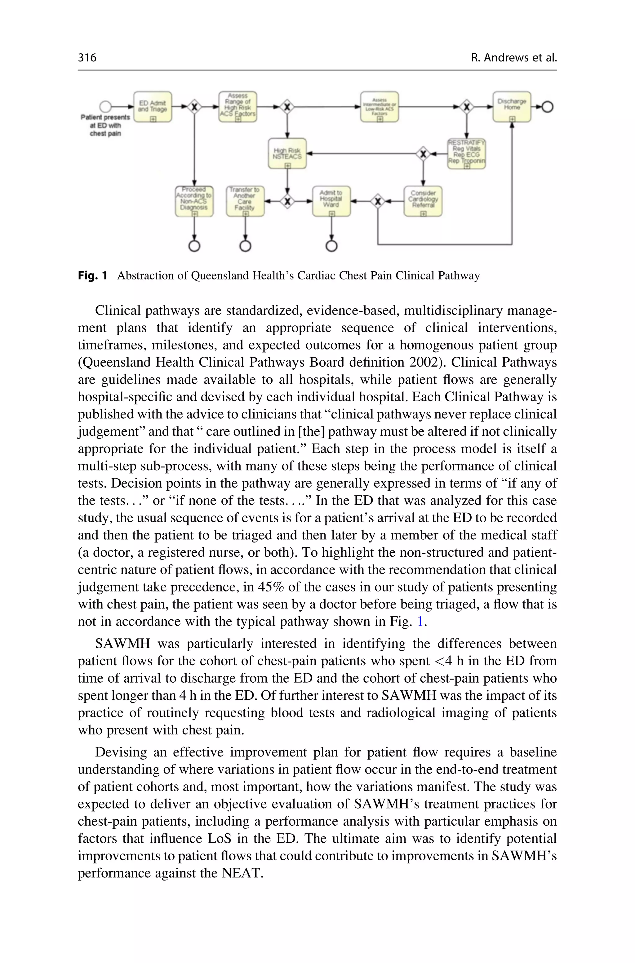 Clinical pathways are standardized, evidence-based, multidisciplinary manage-
ment plans that identify an appropriate sequence of clinical interventions,
timeframes, milestones, and expected outcomes for a homogenous patient group
(Queensland Health Clinical Pathways Board definition 2002). Clinical Pathways
are guidelines made available to all hospitals, while patient flows are generally
hospital-specific and devised by each individual hospital. Each Clinical Pathway is
published with the advice to clinicians that “clinical pathways never replace clinical
judgement” and that “ care outlined in [the] pathway must be altered if not clinically
appropriate for the individual patient.” Each step in the process model is itself a
multi-step sub-process, with many of these steps being the performance of clinical
tests. Decision points in the pathway are generally expressed in terms of “if any of
the tests. . .” or “if none of the tests. . ..” In the ED that was analyzed for this case
study, the usual sequence of events is for a patient’s arrival at the ED to be recorded
and then the patient to be triaged and then later by a member of the medical staff
(a doctor, a registered nurse, or both). To highlight the non-structured and patient-
centric nature of patient flows, in accordance with the recommendation that clinical
judgement take precedence, in 45% of the cases in our study of patients presenting
with chest pain, the patient was seen by a doctor before being triaged, a flow that is
not in accordance with the typical pathway shown in Fig. 1.
SAWMH was particularly interested in identifying the differences between
patient flows for the cohort of chest-pain patients who spent <4 h in the ED from
time of arrival to discharge from the ED and the cohort of chest-pain patients who
spent longer than 4 h in the ED. Of further interest to SAWMH was the impact of its
practice of routinely requesting blood tests and radiological imaging of patients
who present with chest pain.
Devising an effective improvement plan for patient flow requires a baseline
understanding of where variations in patient flow occur in the end-to-end treatment
of patient cohorts and, most important, how the variations manifest. The study was
expected to deliver an objective evaluation of SAWMH’s treatment practices for
chest-pain patients, including a performance analysis with particular emphasis on
factors that influence LoS in the ED. The ultimate aim was to identify potential
improvements to patient flows that could contribute to improvements in SAWMH’s
performance against the NEAT.
Fig. 1 Abstraction of Queensland Health’s Cardiac Chest Pain Clinical Pathway
316 R. Andrews et al.
 