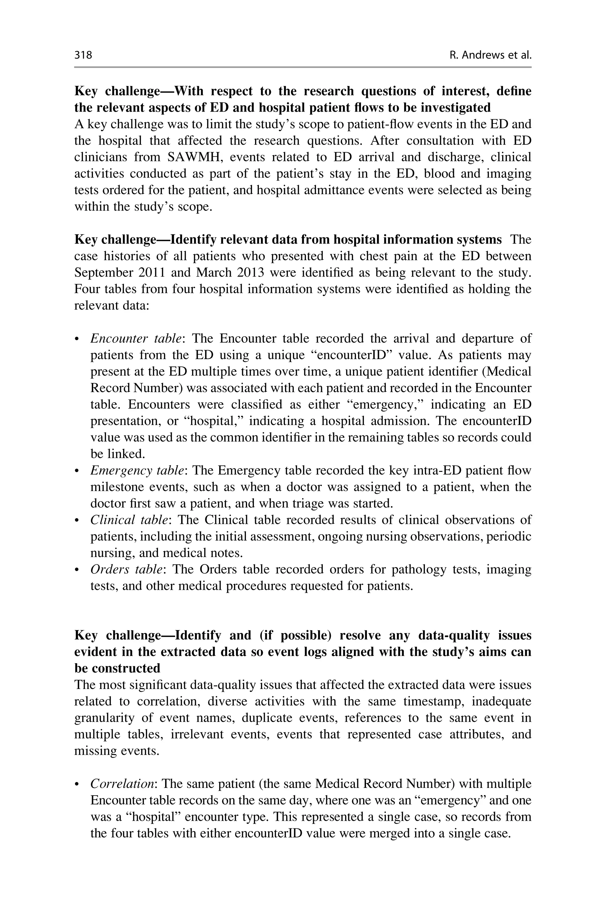 Key challenge—With respect to the research questions of interest, define
the relevant aspects of ED and hospital patient flows to be investigated
A key challenge was to limit the study’s scope to patient-flow events in the ED and
the hospital that affected the research questions. After consultation with ED
clinicians from SAWMH, events related to ED arrival and discharge, clinical
activities conducted as part of the patient’s stay in the ED, blood and imaging
tests ordered for the patient, and hospital admittance events were selected as being
within the study’s scope.
Key challenge—Identify relevant data from hospital information systems The
case histories of all patients who presented with chest pain at the ED between
September 2011 and March 2013 were identified as being relevant to the study.
Four tables from four hospital information systems were identified as holding the
relevant data:
• Encounter table: The Encounter table recorded the arrival and departure of
patients from the ED using a unique “encounterID” value. As patients may
present at the ED multiple times over time, a unique patient identifier (Medical
Record Number) was associated with each patient and recorded in the Encounter
table. Encounters were classified as either “emergency,” indicating an ED
presentation, or “hospital,” indicating a hospital admission. The encounterID
value was used as the common identifier in the remaining tables so records could
be linked.
• Emergency table: The Emergency table recorded the key intra-ED patient flow
milestone events, such as when a doctor was assigned to a patient, when the
doctor first saw a patient, and when triage was started.
• Clinical table: The Clinical table recorded results of clinical observations of
patients, including the initial assessment, ongoing nursing observations, periodic
nursing, and medical notes.
• Orders table: The Orders table recorded orders for pathology tests, imaging
tests, and other medical procedures requested for patients.
Key challenge—Identify and (if possible) resolve any data-quality issues
evident in the extracted data so event logs aligned with the study’s aims can
be constructed
The most significant data-quality issues that affected the extracted data were issues
related to correlation, diverse activities with the same timestamp, inadequate
granularity of event names, duplicate events, references to the same event in
multiple tables, irrelevant events, events that represented case attributes, and
missing events.
• Correlation: The same patient (the same Medical Record Number) with multiple
Encounter table records on the same day, where one was an “emergency” and one
was a “hospital” encounter type. This represented a single case, so records from
the four tables with either encounterID value were merged into a single case.
318 R. Andrews et al.
 