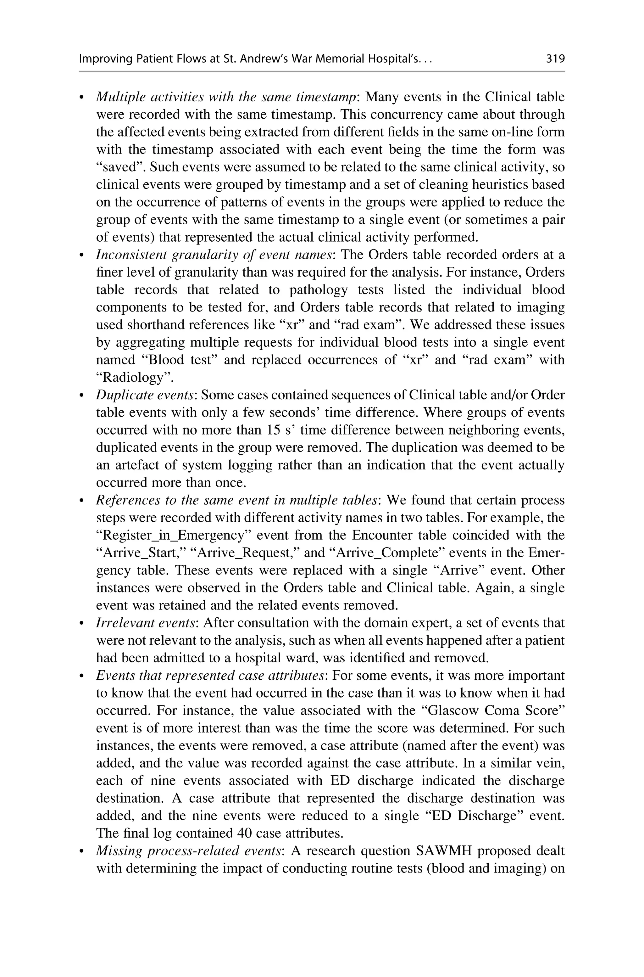 • Multiple activities with the same timestamp: Many events in the Clinical table
were recorded with the same timestamp. This concurrency came about through
the affected events being extracted from different fields in the same on-line form
with the timestamp associated with each event being the time the form was
“saved”. Such events were assumed to be related to the same clinical activity, so
clinical events were grouped by timestamp and a set of cleaning heuristics based
on the occurrence of patterns of events in the groups were applied to reduce the
group of events with the same timestamp to a single event (or sometimes a pair
of events) that represented the actual clinical activity performed.
• Inconsistent granularity of event names: The Orders table recorded orders at a
finer level of granularity than was required for the analysis. For instance, Orders
table records that related to pathology tests listed the individual blood
components to be tested for, and Orders table records that related to imaging
used shorthand references like “xr” and “rad exam”. We addressed these issues
by aggregating multiple requests for individual blood tests into a single event
named “Blood test” and replaced occurrences of “xr” and “rad exam” with
“Radiology”.
• Duplicate events: Some cases contained sequences of Clinical table and/or Order
table events with only a few seconds’ time difference. Where groups of events
occurred with no more than 15 s’ time difference between neighboring events,
duplicated events in the group were removed. The duplication was deemed to be
an artefact of system logging rather than an indication that the event actually
occurred more than once.
• References to the same event in multiple tables: We found that certain process
steps were recorded with different activity names in two tables. For example, the
“Register_in_Emergency” event from the Encounter table coincided with the
“Arrive_Start,” “Arrive_Request,” and “Arrive_Complete” events in the Emer-
gency table. These events were replaced with a single “Arrive” event. Other
instances were observed in the Orders table and Clinical table. Again, a single
event was retained and the related events removed.
• Irrelevant events: After consultation with the domain expert, a set of events that
were not relevant to the analysis, such as when all events happened after a patient
had been admitted to a hospital ward, was identified and removed.
• Events that represented case attributes: For some events, it was more important
to know that the event had occurred in the case than it was to know when it had
occurred. For instance, the value associated with the “Glascow Coma Score”
event is of more interest than was the time the score was determined. For such
instances, the events were removed, a case attribute (named after the event) was
added, and the value was recorded against the case attribute. In a similar vein,
each of nine events associated with ED discharge indicated the discharge
destination. A case attribute that represented the discharge destination was
added, and the nine events were reduced to a single “ED Discharge” event.
The final log contained 40 case attributes.
• Missing process-related events: A research question SAWMH proposed dealt
with determining the impact of conducting routine tests (blood and imaging) on
Improving Patient Flows at St. Andrew’s War Memorial Hospital’s. . . 319
 
