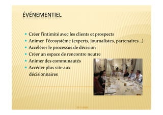 ÉVÉNEMENTIEL


 Créer l’intimité avec les clients et prospects
 Animer l’écosystème (experts, journalistes, partenaires…)
 Accélérer le processus de décision
 Créer un espace de rencontre neutre
 Animer des communautés
 Accéder plus vite aux
 décisionnaires




                        25/11/2009
 