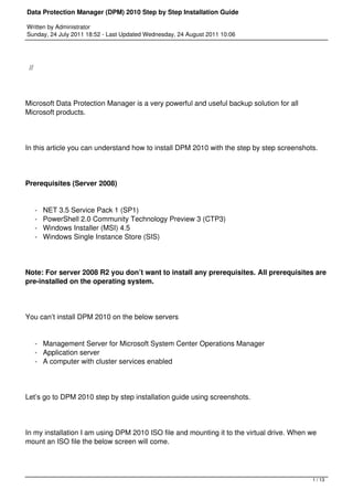 Data Protection Manager (DPM) 2010 Step by Step Installation Guide

Written by Administrator
Sunday, 24 July 2011 18:52 - Last Updated Wednesday, 24 August 2011 10:06




 //




Microsoft Data Protection Manager is a very powerful and useful backup solution for all
Microsoft products.




In this article you can understand how to install DPM 2010 with the step by step screenshots.




Prerequisites (Server 2008)


      -   NET 3.5 Service Pack 1 (SP1)
      -   PowerShell 2.0 Community Technology Preview 3 (CTP3)
      -   Windows Installer (MSI) 4.5
      -   Windows Single Instance Store (SIS)




Note: For server 2008 R2 you don’t want to install any prerequisites. All prerequisites are
pre-installed on the operating system.




You can’t install DPM 2010 on the below servers


      - Management Server for Microsoft System Center Operations Manager
      - Application server
      - A computer with cluster services enabled




Let’s go to DPM 2010 step by step installation guide using screenshots.




In my installation I am using DPM 2010 ISO file and mounting it to the virtual drive. When we
mount an ISO file the below screen will come.




                                                                                           1 / 13
 
