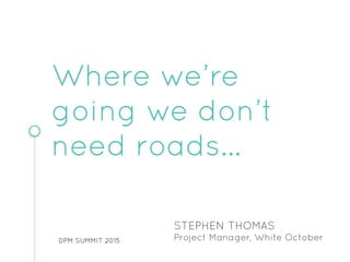 DPM SUMMIT 2015
STEPHEN THOMAS
Project Manager, White October
Where we’re
going we don’t
need roads…
 
