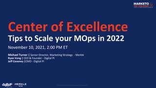 © 2021 Merkle, Inc. All Rights Reserved. Confidential.
Center of Excellence
Tips to Scale your MOps in 2022
November 10, 2021, 2:00 PM ET
Michael Turner | Senior Director, Marketing Strategy - Merkle
Ryan Vong | CEO & Founder - Digital Pi
Jeff Coveney |CMO - Digital Pi
 