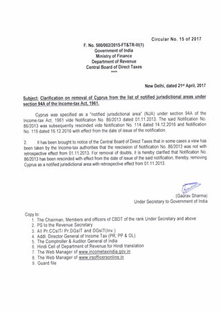 Circular No. 15 of 2017
F. No. 500/002/201 S-FT&TR'lll(1 )
Government of India
Ministry of Finance
Department of Revenue
Central Boardof Direct Taxes
New Delhi, dated 21st April, 2017
Subject: Cl alofC m the list under
section 94A of the lncome'tax Act. 1961.
Cyprus was specified as a "notified jurisdictional area" (NJA) under section 94A of the
lncome-iax Act, 1961 vide Notification N0.86/2013 dated 01.11.2013. The said Notification No.
86/2013 was subsequently rescinded vide Notification No. 114 dated 14.12.2016 and Notification
No. 1 19 dated 16.12.2016 with effect from the date of issue of the notification.
2. lt has been brought to notice of the Central Board of Direct Taxes that in some cases a view has
been taken by the Income-tax authorities that the rescission of Notification No. 86/2013 was not with
retrospective effect from 01 .11.2013, For removal of doubts, it is hereby clarified that Notification No.
g6/2013 has been rescinded with effect from the date of issue of the said notification, thereby, removing
Cyprus as a notified jurisdictional area with retrospective effect from 01 .11.2013'
ffiTW
(Garirav Sharma)
Under Secretary to Government of India
Copy to:
i. ffreChairman, Membersandofficersof CBDTof therankUnderSecretaryandabove
2. PS to the Revenue SecretarY
3. All Pr.CCslT/ Pr.DGslT and DGsIT(lnv.)
4. Addl. Director General of Income Tax (PR, PP & OL)
5. The Comptroller & Auditor General of India
6 Hindi cell of Department of Revenue for Hindi translation
7. The Web Manager of www,incometaxindia.qov.in
8. The Web Manager of www,irsofficersonline'in
9. Guard file
 
