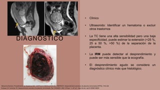 DIAGNOSTICO
• Clínico
• Ultrasonido: Identificar un hematoma o excluir
otros trastornos
• La TC tiene una alta sensibilidad pero una baja
especificidad, puede estimar la extensión (<25 %,
25 a 50 %, >50 %) de la separación de la
placenta.
• La IRM puede detectar el desprendimiento y
puede ser más sensible que la ecografía.
• El desprendimiento agudo se considera un
diagnóstico clínico más que histológico.
Enríquez LR, Contreras VR. Desprendimiento prematuro de placenta normoinserta. Rev CONAMED. 2022; 27(Supl. 1): s27-s31. https://dx.doi. org/10.35366/108520
Manual de Normas y Procedimientos de Obstetricia 2021, CAPÍTULO 5 RESOLUCIÓN DEL EMBARAZO, Desprendimiento prematuro de placenta normoinserta (DPPNI) , PAG 225
 