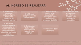 AL INGRESO SE REALIZARÁ:
• YASMINA BARRAL, TERESA COBO, MARTA LÓPEZ, EDURNE MAZARICO, MAYO 2019, HEMATOMAS PLACENTARIOS. DESPRENDIMIENTO PREMATURO DE PLACENTA, CENTRE DE MEDICINA FETAL I NEONATAL DE BARCELONA (pag 9-13)
1. Anamnesis +
palpación
abdominal para
detectar la
presencia de
hipertono uterino.
2. NST para
comprobación de
bienestar fetal.
3. Analítica con
hemograma +
coagulación +
fibrinógeno (para
descartar la
presencia de CID),
4. Si el estado fetal
y materno lo
permiten, se
realizará una
evaluación
ecográfica.
5. El uso de
tocolíticos puede
enmascarar el
cuadro clínico de
desprendimiento
placenta, por lo que
estarán
contraindicados.
6. Evitaremos
tratamiento
anticoagulante
(ejemplo con
HBPM).
7. Finalización de la
gestación
Manual de Normas y Procedimientos de Obstetricia 2021, CAPÍTULO 5 RESOLUCIÓN DEL EMBARAZO, Desprendimiento prematuro de placenta normoinserta (DPPNI) , PAG 225
 