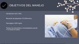 OBJETIVOS DEL MANEJO
Hematocrito ≥25 a 30%.
Recuento de plaquetas ≥75.000/microL.
Fibrinógeno ≥300 mg/dL.
Tiempo de protrombina y tromboplastina parcial
<1,5 veces el control.
YASMINA BARRAL, TERESA COBO, MARTA LÓPEZ, EDURNE MAZARICO, MAYO 2019, HEMATOMAS PLACENTARIOS. DESPRENDIMIENTO PREMATURO DE PLACENTA, CENTRE DE MEDICINA FETAL I NEONATAL DE BARCELONA (pag 9-13)
 