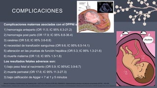 COMPLICACIONES
Complicaciones maternas asociadas con el DPPNI son:
1) hemorragia anteparto (OR 11.5; IC 95% 6.3-21.2)
2) hemorragia post parto (OR 17.9; IC 95% 8.8-36.4)
3) cesárea (OR 5.6; IC 95% 3.6-8.8)
4) necesidad de transfusión sanguínea (OR 9.6; IC 95% 6.5-14.1)
5) alteración en las pruebas de función hepática (OR 5.3; IC 95% 1.3-21.6)
6) muerte materna (OR 1.6; IC 95% 1.5-1.8)
Los resultados fetales adversos son:
1) bajo peso fetal al nacimiento (OR 5.9; IC 95%IC 3.9-8.7)
2) muerte perinatal (OR 17.6; IC 95% 11.3-27.3)
3) baja calificación de Apgar < 7 al 1 y 5 minutos
YASMINA BARRAL, TERESA COBO, MARTA LÓPEZ, EDURNE MAZARICO, MAYO 2019, HEMATOMAS PLACENTARIOS. DESPRENDIMIENTO PREMATURO DE PLACENTA, CENTRE DE MEDICINA FETAL I NEONATAL DE BARCELONA (pag 9-13)
Manual de Normas y Procedimientos de Obstetricia 2021, CAPÍTULO 5 RESOLUCIÓN DEL EMBARAZO, Desprendimiento prematuro de placenta normoinserta (DPPNI) , PAG 225
 