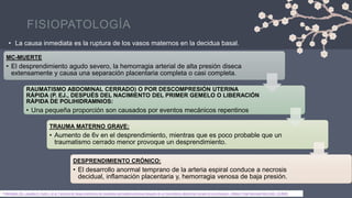 FISIOPATOLOGÍA
• La causa inmediata es la ruptura de los vasos maternos en la decidua basal.
MC-MUERTE
• El desprendimiento agudo severo, la hemorragia arterial de alta presión diseca
extensamente y causa una separación placentaria completa o casi completa.
RAUMATISMO ABDOMINAL CERRADO) O POR DESCOMPRESIÓN UTERINA
RÁPIDA (P. EJ., DESPUÉS DEL NACIMIENTO DEL PRIMER GEMELO O LIBERACIÓN
RÁPIDA DE POLIHIDRAMNIOS:
• Una pequeña proporción son causados ​​por eventos mecánicos repentinos
TRAUMA MATERNO GRAVE:
• Aumento de 6v en el desprendimiento, mientras que es poco probable que un
traumatismo cerrado menor provoque un desprendimiento.
DESPRENDIMIENTO CRÓNICO:
• El desarrollo anormal temprano de la arteria espiral conduce a necrosis
decidual, inflamación placentaria y, hemorragia venosa de baja presión.
1.Mehraban SS, Lagodka S, Kydd J, et al. Factores de riesgo predictivos de resultados perinatales adversos después de un traumatismo abdominal cerrado en el embarazo. J Matern Fetal Neonatal Med 2022; 35:8929.
 