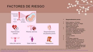 FACTORES DE RIESGO
• Desprendimiento previo:
• Edad materna > 35 años.
• Hipertensión: Tienen un riesgo
cinco veces mayor de
desprendimiento grave
• HTA y preeclampsia
• Anomalías uterinas estructurales:
Anomalías congénitas, sinequias y
leiomiomas. Representan sitios
mecánica y biológicamente
inestables
• Uso de cocaína.
• Fumar.
• Trombofilias maternas:
• Factores genéticos: Aumenta en
pacientes cuya hermana tuvo un
desprendimiento. Las personas
embarazadas que nacieron
pequeñas para la edad gestacional
tienen más probabilidades de sufrir
un desprendimiento grave.
1.Panagiotopoulos M, Tseke P, Michala L. Complicaciones obstétricas en mujeres con anomalías uterinas congénitas según la clasificación de la Sociedad Europea de Reproducción Humana y Embriología de 2013 y la Sociedad Europea de Endoscopia
Ginecológica: revisión sistemática y metanálisis. Obstet Gynecol 2022; 139:138.
YASMINA BARRAL, TERESA COBO, MARTA LÓPEZ, EDURNE MAZARICO, MAYO 2019, HEMATOMAS PLACENTARIOS. DESPRENDIMIENTO PREMATURO DE PLACENTA, CENTRE DE MEDICINA FETAL I NEONATAL DE BARCELONA (pag 9-13)
 