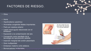 FACTORES DE RIESGO.
• Otros
• Asma
• Hipotiroidismo subclínico
• Anomalías congénitas fetales importantes
• Parto por cesárea anterior
• Lesión renal aguda relacionada con el
embarazo
• Exposición a la contaminación del aire
• Concepción como resultado de la
tecnología de reproducción asistida
• Inserción marginal del cordón placentario
• Gran multiparidad
• Embarazo materno corto estatura.
• Biomarcadores incidentales
1.Lee KE, Wen T, Faye AS, et al. Riesgos de parto y resultados asociados con la gran multiparidad. J Matern Fetal Neonatal Med 2022; 35:7708.
2.Ananth CV, Wapner RJ, Ananth S, et al. Biomarcadores de suero materno de primer y segundo trimestre como predictores de desprendimiento de placenta. Obstet Gynecol 2017; 129:465.
 