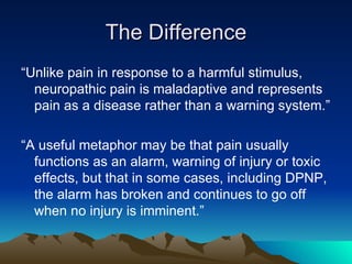 The Difference “ Unlike pain in response to a harmful stimulus, neuropathic pain is maladaptive and represents pain as a disease rather than a warning system.” “ A useful metaphor may be that pain usually functions as an alarm, warning of injury or toxic effects, but that in some cases, including DPNP, the alarm has broken and continues to go off when no injury is imminent.” 