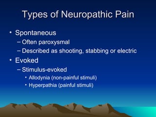 Types of Neuropathic Pain Spontaneous Often paroxysmal Described as shooting, stabbing or electric Evoked Stimulus-evoked Allodynia (non-painful stimuli) Hyperpathia (painful stimuli) 