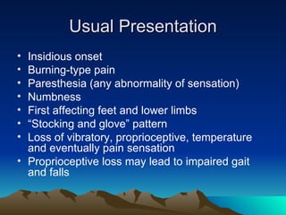 Usual Presentation Insidious onset Burning-type pain Paresthesia (any abnormality of sensation) Numbness First affecting feet and lower limbs “ Stocking and glove” pattern Loss of vibratory, proprioceptive, temperature and eventually pain sensation Proprioceptive loss may lead to impaired gait and falls 