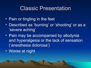 Classic Presentation Pain or tingling in the feet Described as ‘burning’ or ‘shooting’ or as a ‘severe aching’ Pain may be accompanied by allodynia and hyperalgesia or the lack of sensation (‘anesthesia dolorosa’) Worse at night 