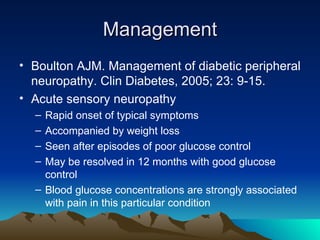 Management Boulton AJM. Management of diabetic peripheral neuropathy. Clin Diabetes, 2005; 23: 9-15. Acute sensory neuropathy Rapid onset of typical symptoms Accompanied by weight loss Seen after episodes of poor glucose control May be resolved in 12 months with good glucose control Blood glucose concentrations are strongly associated with pain in this particular condition 