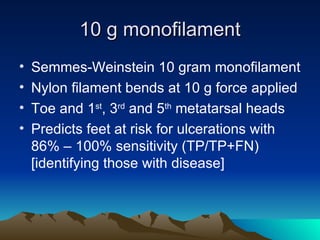 10 g monofilament Semmes-Weinstein 10 gram monofilament Nylon filament bends at 10 g force applied Toe and 1 st , 3 rd  and 5 th  metatarsal heads Predicts feet at risk for ulcerations with 86% – 100% sensitivity (TP/TP+FN) [identifying those with disease] 