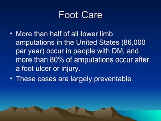 Foot Care More than half of all lower limb amputations in the United States (86,000 per year) occur in people with DM, and more than 80% of amputations occur after a foot ulcer or injury. These cases are largely preventable 