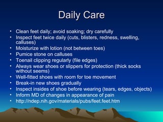 Daily Care Clean feet daily; avoid soaking; dry carefully Inspect feet twice daily (cuts, blisters, redness, swelling, calluses) Moisturize with lotion (not between toes) Pumice stone on calluses Toenail clipping regularly (file edges) Always wear shoes or slippers for protection (thick socks without seems) Well-fitted shoes with room for toe movement Break-in new shoes gradually Inspect insides of shoe before wearing (tears, edges, objects) Inform MD of changes in appearance of pain http://ndep.nih.gov/materials/pubs/feet.feet.htm 