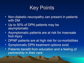 Key Points Non-diabetic neuropathy can present in patients with DM Up to 50% of DPN patients may be asymptomatic Asymptomatic patients are at risk for insensate foot injury DPNP patients are at high risk for co-morbidities Symptomatic DPN treatment options exist Patients benefit from education and a feeling of partnership in their care 