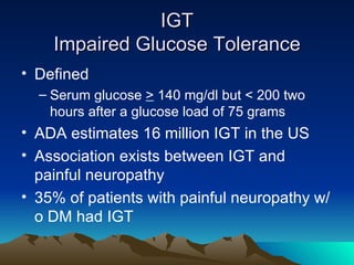 IGT Impaired Glucose Tolerance Defined Serum glucose  >  140 mg/dl but < 200 two hours after a glucose load of 75 grams ADA estimates 16 million IGT in the US Association exists between IGT and painful neuropathy 35% of patients with painful neuropathy w/o DM had IGT 