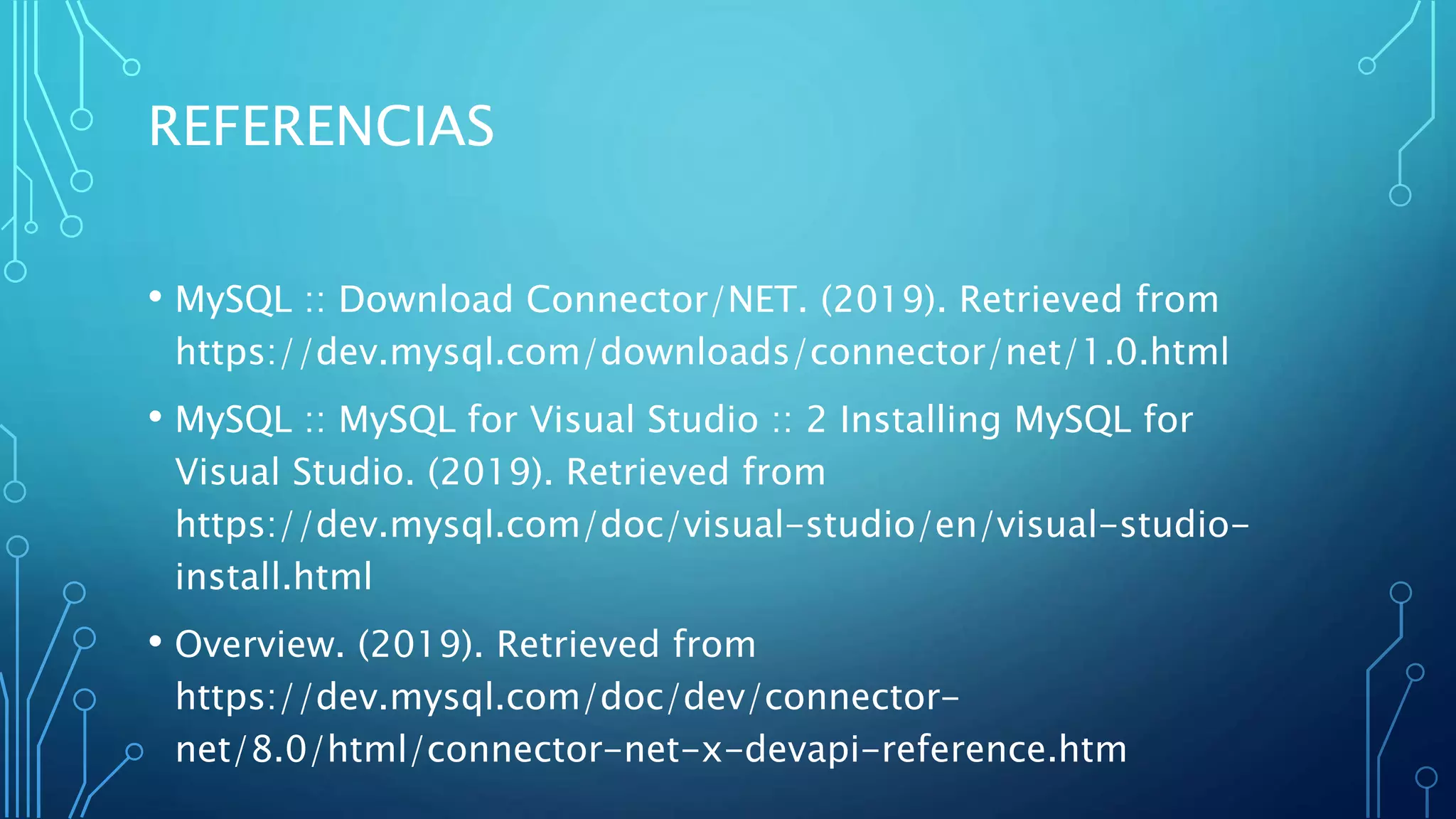 REFERENCIAS
• MySQL :: Download Connector/NET. (2019). Retrieved from
https://dev.mysql.com/downloads/connector/net/1.0.html
• MySQL :: MySQL for Visual Studio :: 2 Installing MySQL for
Visual Studio. (2019). Retrieved from
https://dev.mysql.com/doc/visual-studio/en/visual-studio-
install.html
• Overview. (2019). Retrieved from
https://dev.mysql.com/doc/dev/connector-
net/8.0/html/connector-net-x-devapi-reference.htm
 