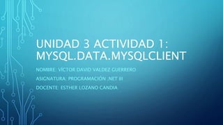 UNIDAD 3 ACTIVIDAD 1:
MYSQL.DATA.MYSQLCLIENT
NOMBRE: VÍCTOR DAVID VALDEZ GUERRERO
ASIGNATURA: PROGRAMACIÓN .NET III
DOCENTE: ESTHER LOZANO CANDIA
 