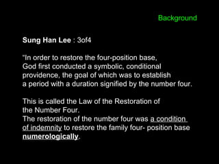 Sung Han Lee : 3of4
“In order to restore the four-position base,
God first conducted a symbolic, conditional
providence, the goal of which was to establish
a period with a duration signified by the number four.
This is called the Law of the Restoration of
the Number Four.
The restoration of the number four was a condition
of indemnity to restore the family four- position base
numerologically.
Background
 